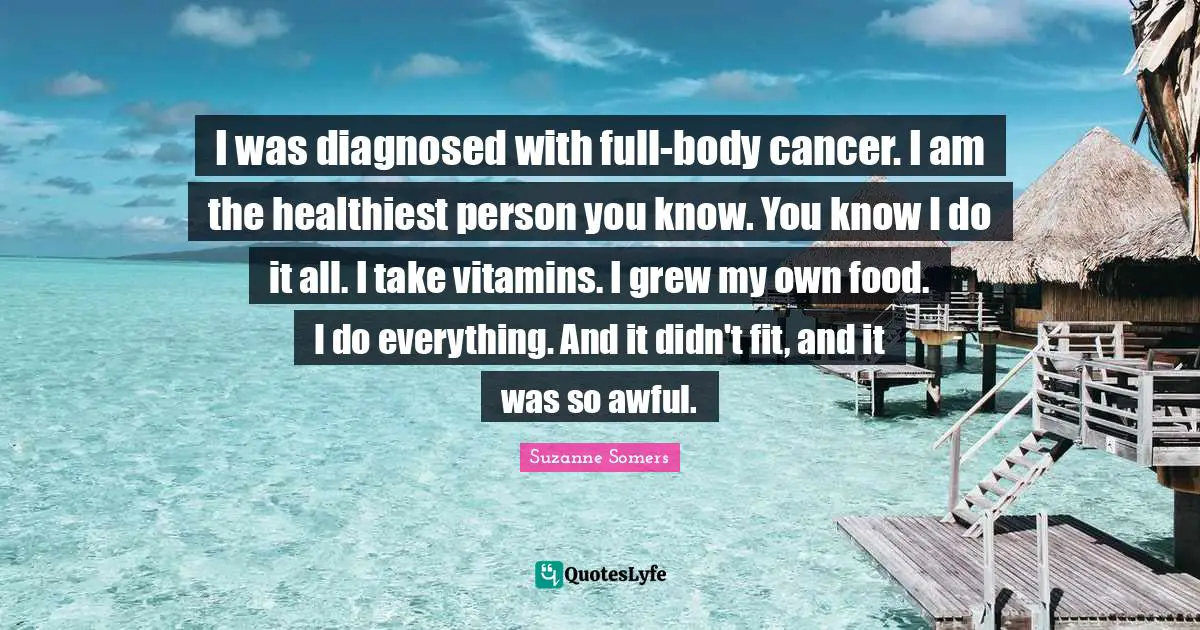 I was diagnosed with full-body cancer. I am the healthiest person you know. You know I do it all. I take vitamins. I grew my own food. I do everything. And it didn't fit, and it was so awful.