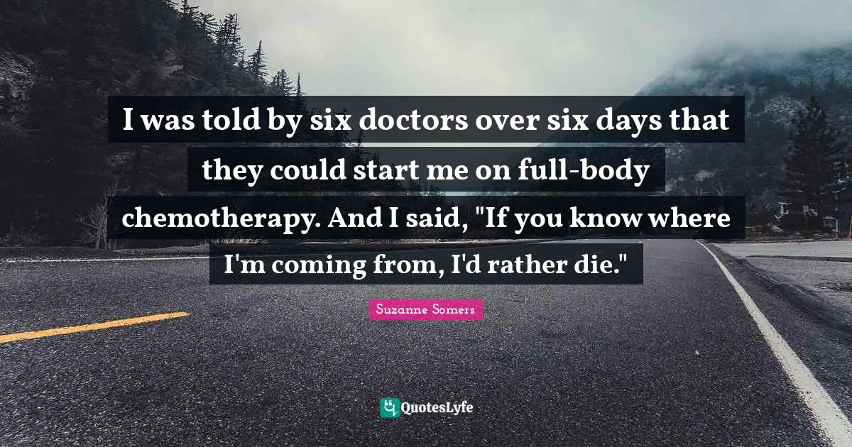I was told by six doctors over six days that they could start me on full-body chemotherapy. And I said, "If you know where I'm coming from, I'd rather die."