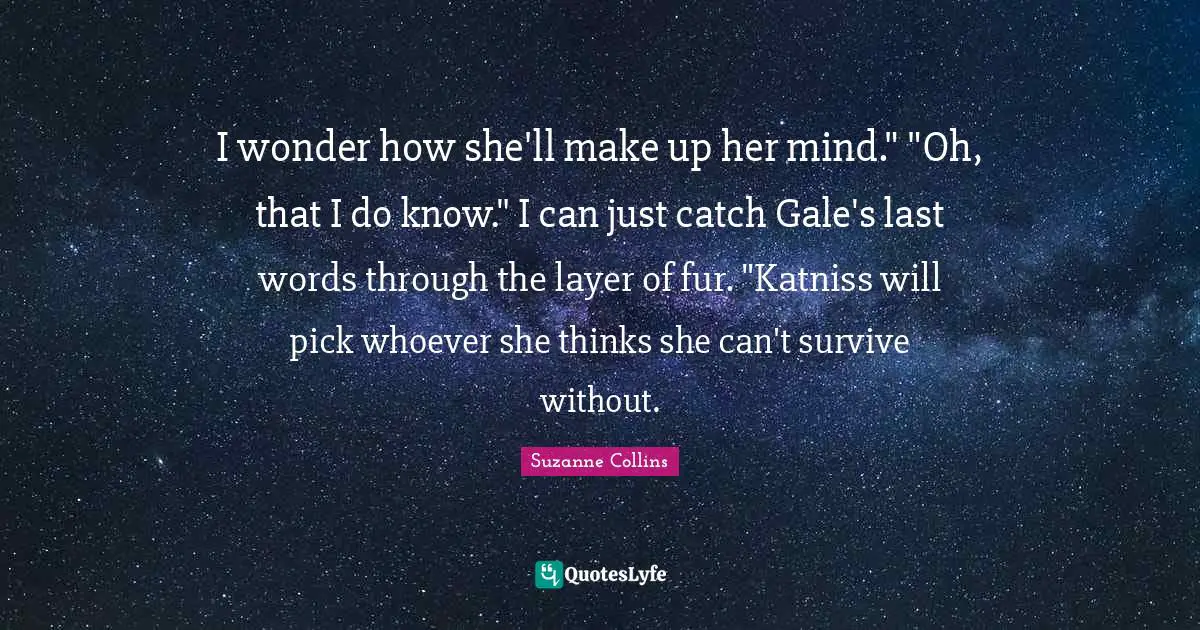 I wonder how she'll make up her mind." "Oh, that I do know." I can just catch Gale's last words through the layer of fur. "Katniss will pick whoever she thinks she can't survive without.