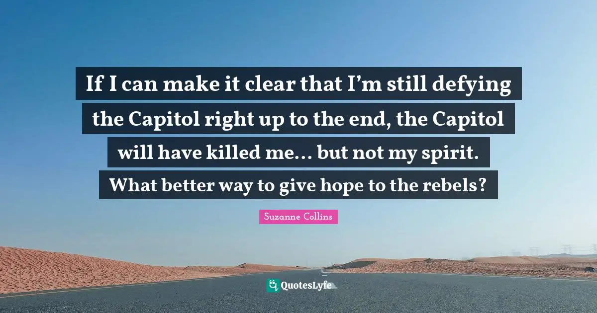 Suzanne Collins Quotes: If I can make it clear that I’m still defying the Capitol right up to the end, the Capitol will have killed me... but not my spirit. What better way to give hope to the rebels?