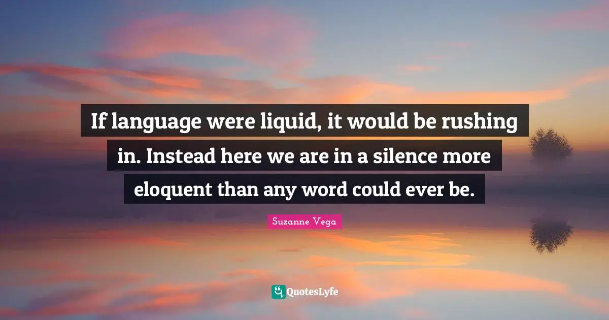 Liquid Quotes: "If language were liquid, it would be rushing in. Instead here we are in a silence more eloquent than any word could ever be."