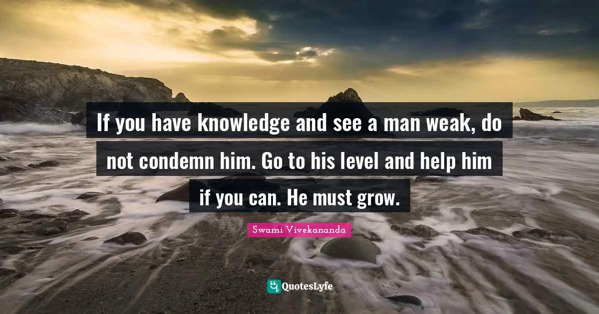 If you have knowledge and see a man weak, do not condemn him. Go to his level and help him if you can. He must grow.