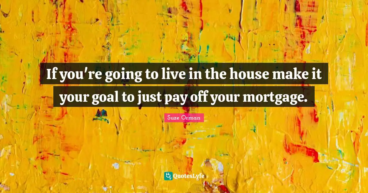 If you're going to live in the house make it your goal to just pay off your mortgage.