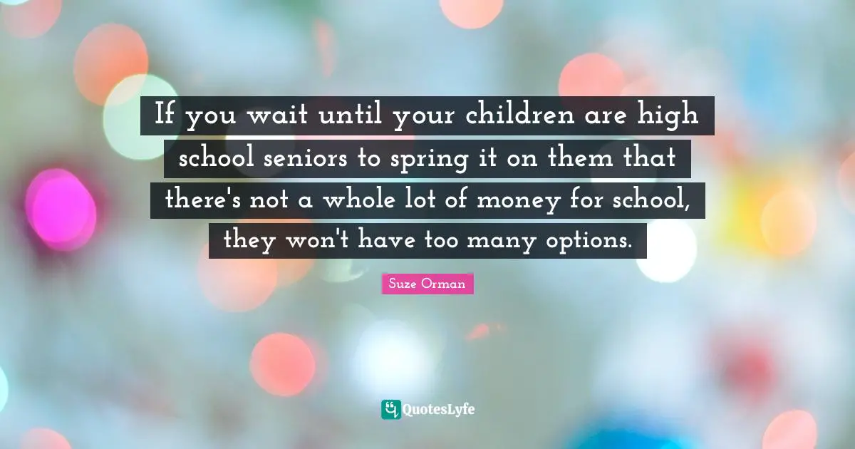 If you wait until your children are high school seniors to spring it on them that there's not a whole lot of money for school, they won't have too many options.