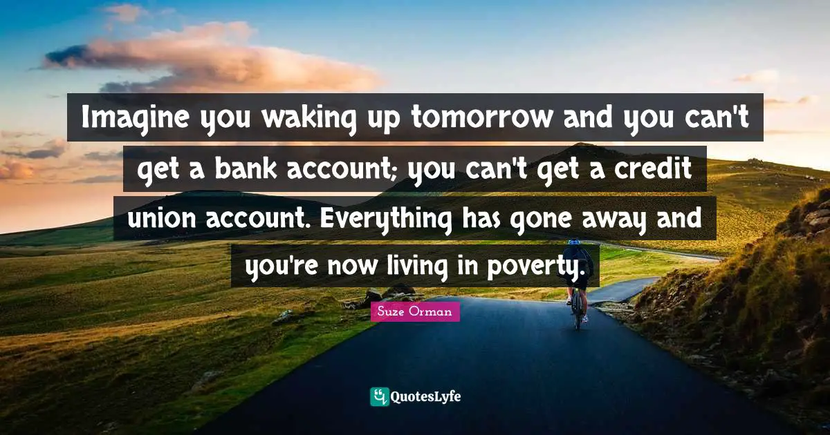 Imagine you waking up tomorrow and you can't get a bank account; you can't get a credit union account. Everything has gone away and you're now living in poverty.