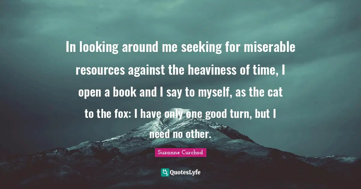 In looking around me seeking for miserable resources against the heaviness of time, I open a book and I say to myself, as the cat to the fox: I have only one good turn, but I need no other.