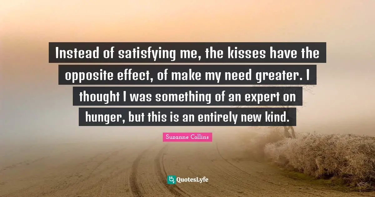 Instead of satisfying me, the kisses have the opposite effect, of make my need greater. I thought I was something of an expert on hunger, but this is an entirely new kind.