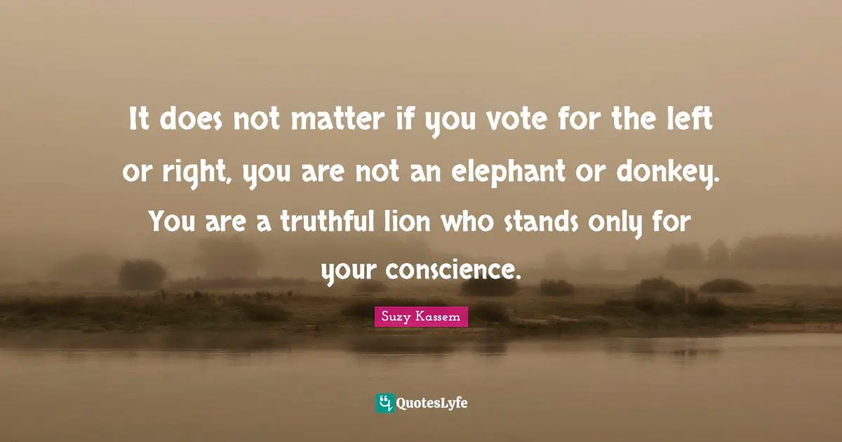 It does not matter if you vote for the left or right, you are not an elephant or donkey. You are a truthful lion who stands only for your conscience.