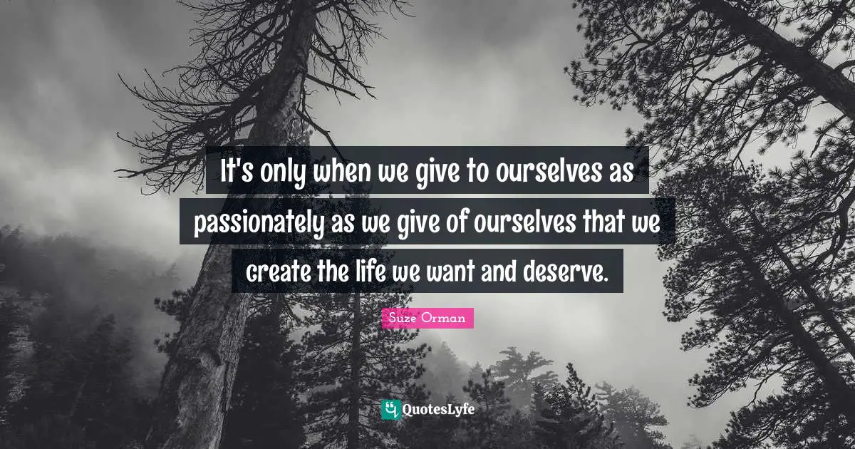 It's only when we give to ourselves as passionately as we give of ourselves that we create the life we want and deserve.