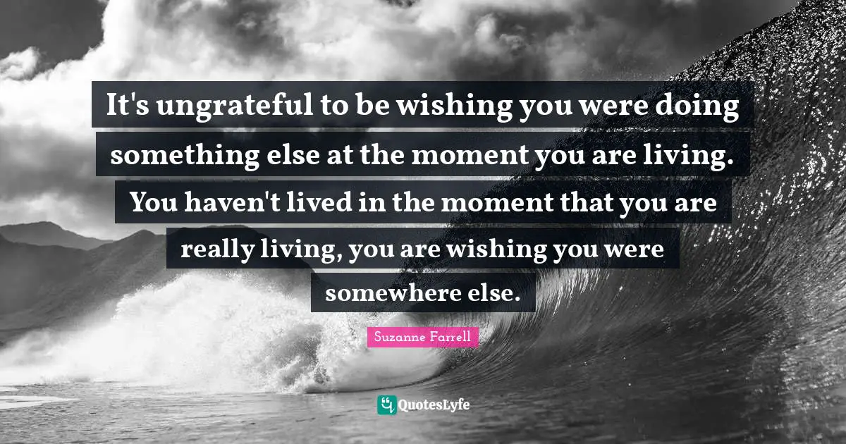 Suzanne Farrell Quotes: "It's ungrateful to be wishing you were doing something else at the moment you are living. You haven't lived in the moment that you are really living, you are wishing you were somewhere else."