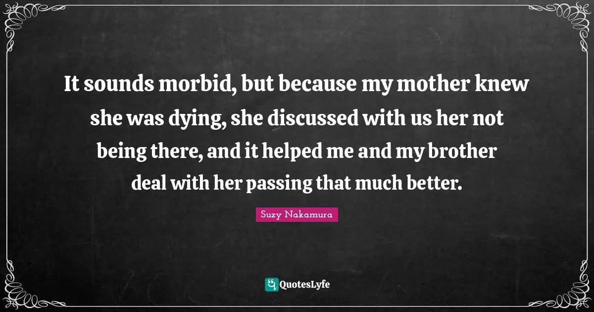 It sounds morbid, but because my mother knew she was dying, she discussed with us her not being there, and it helped me and my brother deal with her passing that much better.
