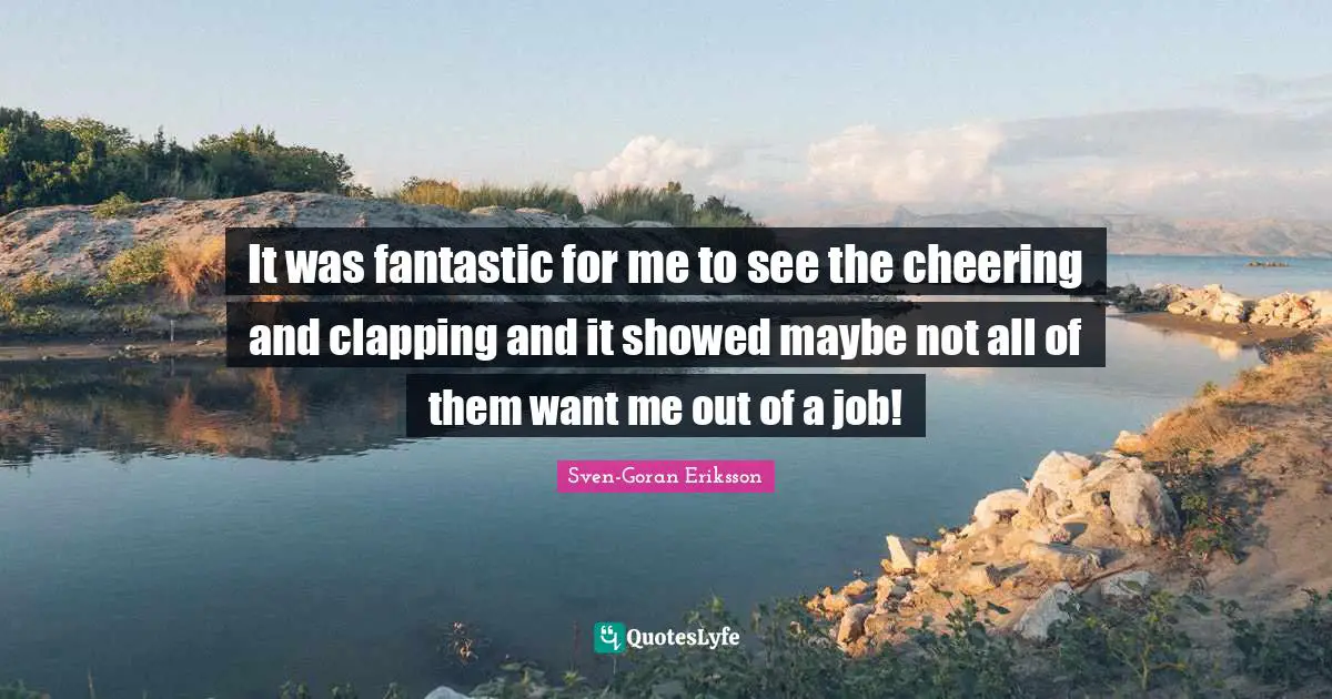 It was fantastic for me to see the cheering and clapping and it showed maybe not all of them want me out of a job!