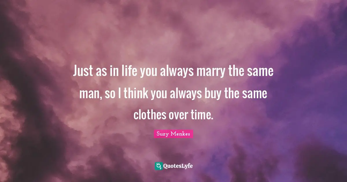 Just as in life you always marry the same man, so I think you always buy the same clothes over time.