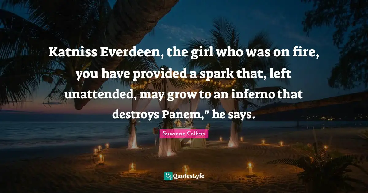 Katniss Everdeen, the girl who was on fire, you have provided a spark that, left unattended, may grow to an inferno that destroys Panem," he says.
