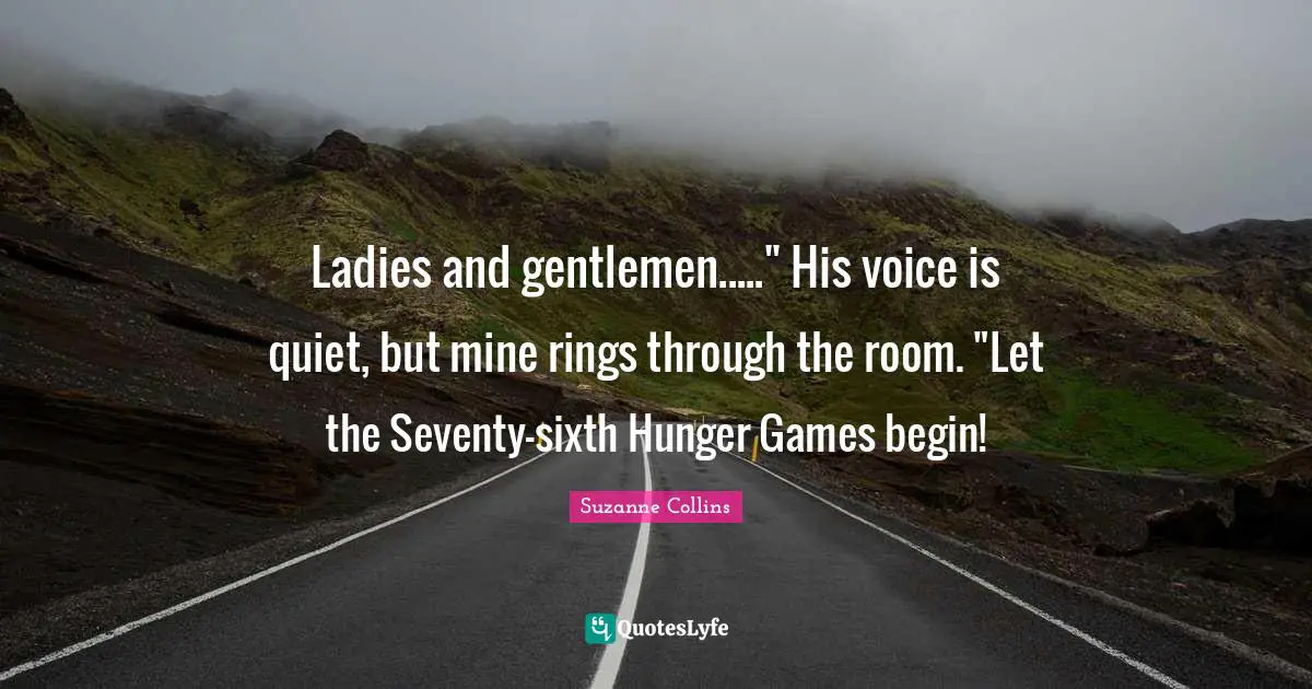 The Hunger Games Quotes: "Ladies and gentlemen....." His voice is quiet, but mine rings through the room. "Let the Seventy-sixth Hunger Games begin!"