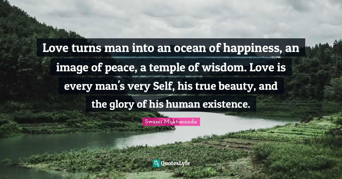Love turns man into an ocean of happiness, an image of peace, a temple of wisdom. Love is every man's very Self, his true beauty, and the glory of his human existence.