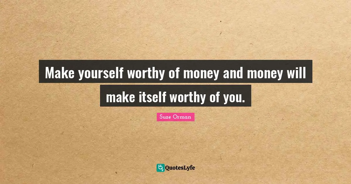 Make yourself worthy of money and money will make itself worthy of you.