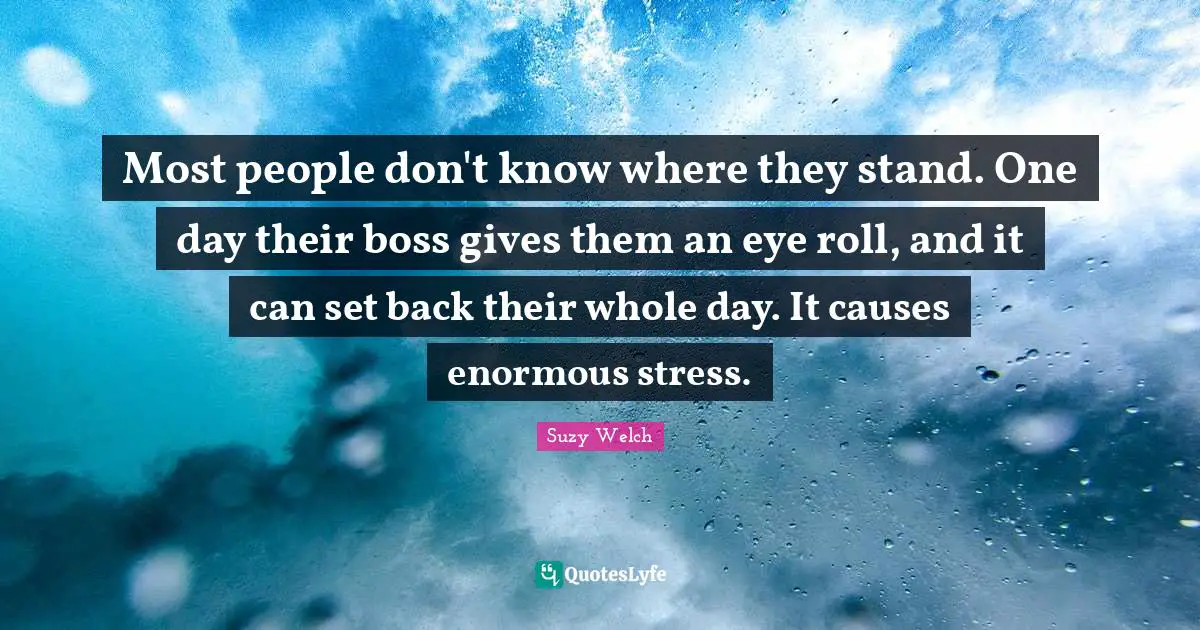 Most people don't know where they stand. One day their boss gives them an eye roll, and it can set back their whole day. It causes enormous stress.