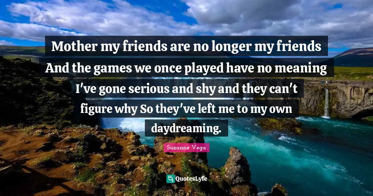Suzanne Vega Quotes: "Mother my friends are no longer my friends And the games we once played have no meaning I've gone serious and shy and they can't figure why So they've left me to my own daydreaming."