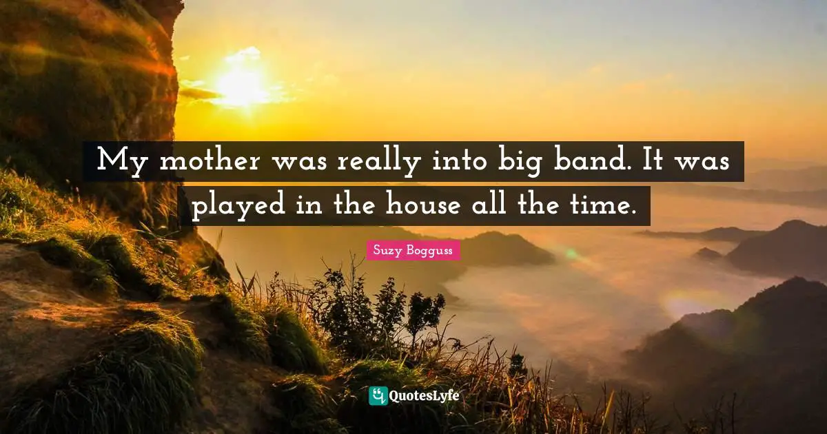 My mother was really into big band. It was played in the house all the time.