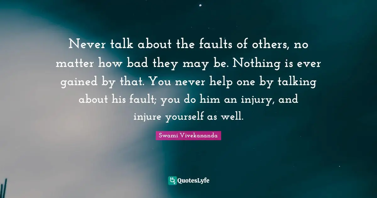 Never talk about the faults of others, no matter how bad they may be. Nothing is ever gained by that. You never help one by talking about his fault; you do him an injury, and injure yourself as well.