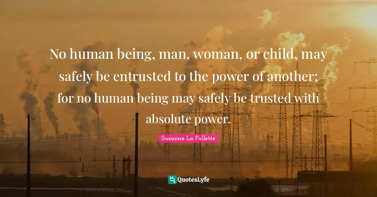 No human being, man, woman, or child, may safely be entrusted to the power of another; for no human being may safely be trusted with absolute power.