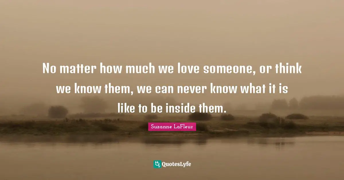 No matter how much we love someone, or think we know them, we can never know what it is like to be inside them.