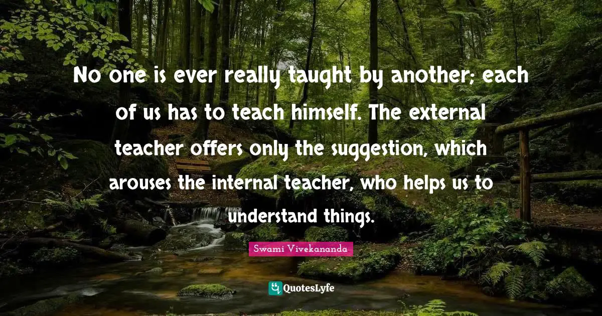 No one is ever really taught by another; each of us has to teach himself. The external teacher offers only the suggestion, which arouses the internal teacher, who helps us to understand things.