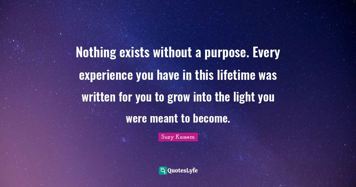 Nothing exists without a purpose. Every experience you have in this lifetime was written for you to grow into the light you were meant to become.