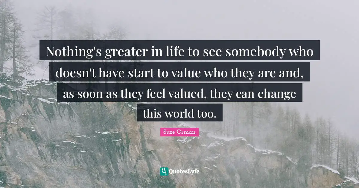 Nothing's greater in life to see somebody who doesn't have start to value who they are and, as soon as they feel valued, they can change this world too.