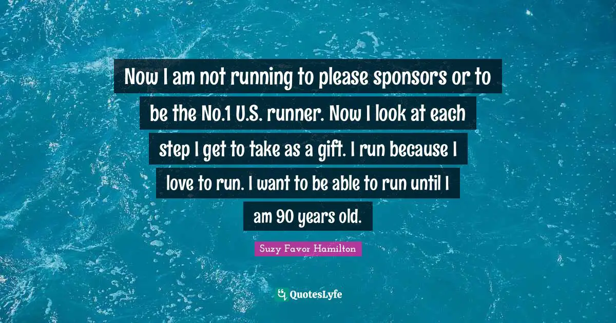 Now I am not running to please sponsors or to be the No.1 U.S. runner. Now I look at each step I get to take as a gift. I run because I love to run. I want to be able to run until I am 90 years old.