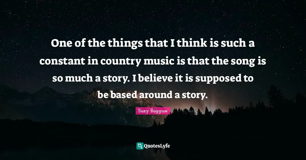 One of the things that I think is such a constant in country music is that the song is so much a story. I believe it is supposed to be based around a story.