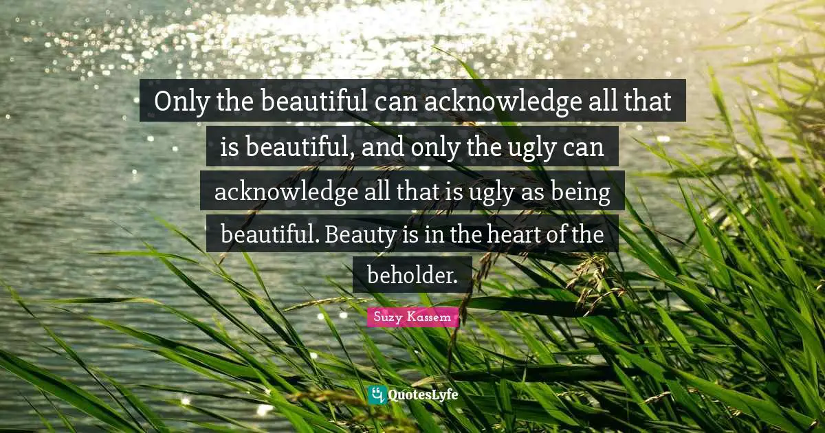 Only the beautiful can acknowledge all that is beautiful, and only the ugly can acknowledge all that is ugly as being beautiful. Beauty is in the heart of the beholder.