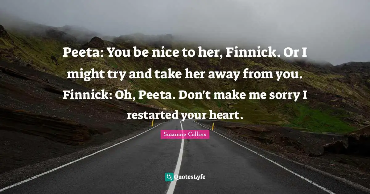 Peeta: You be nice to her, Finnick. Or I might try and take her away from you. Finnick: Oh, Peeta. Don't make me sorry I restarted your heart.