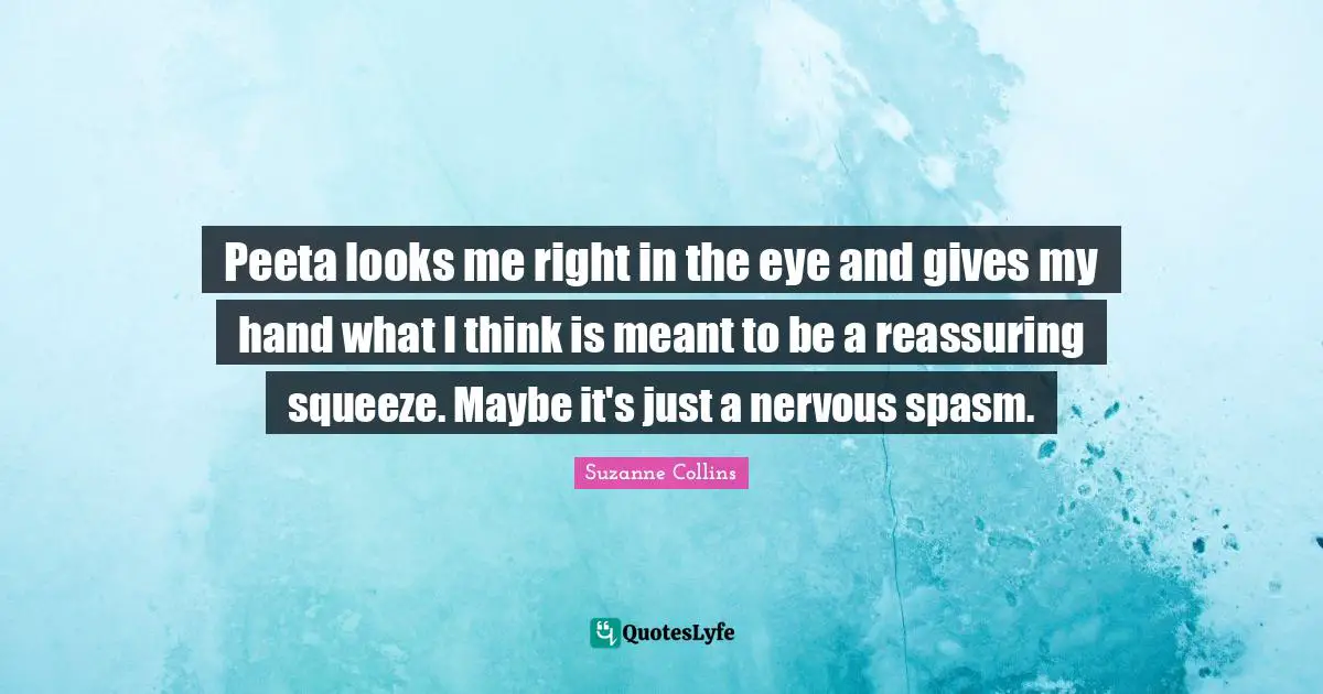 Reassuring Quotes: "Peeta looks me right in the eye and gives my hand what I think is meant to be a reassuring squeeze. Maybe it's just a nervous spasm."
