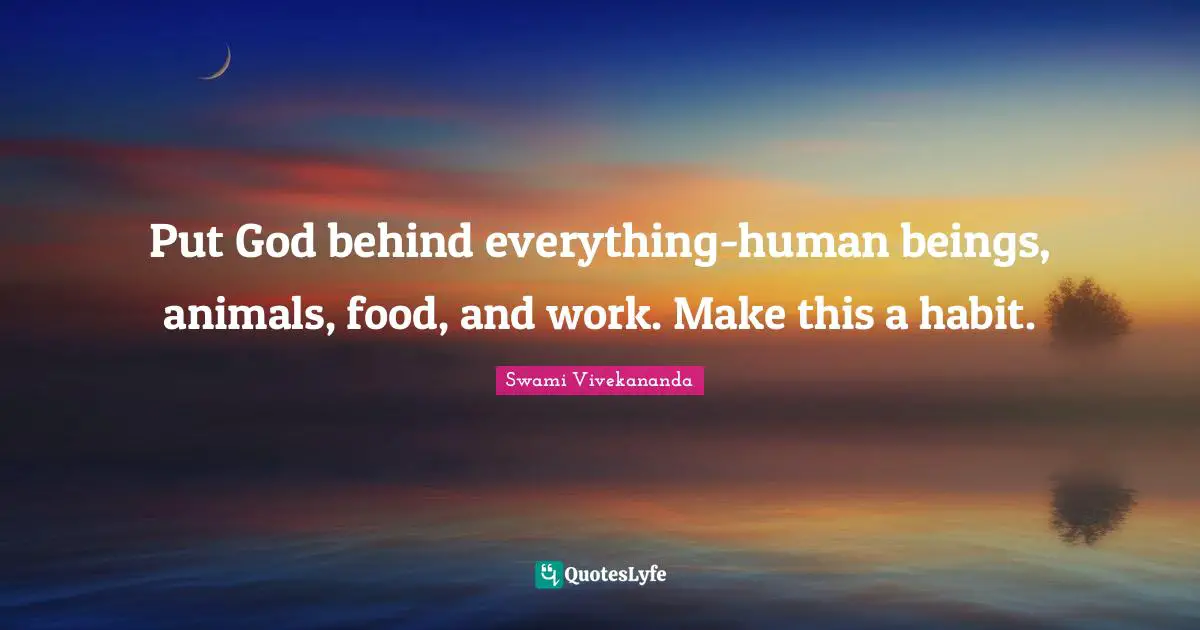 Put God behind everything-human beings, animals, food, and work. Make this a habit.