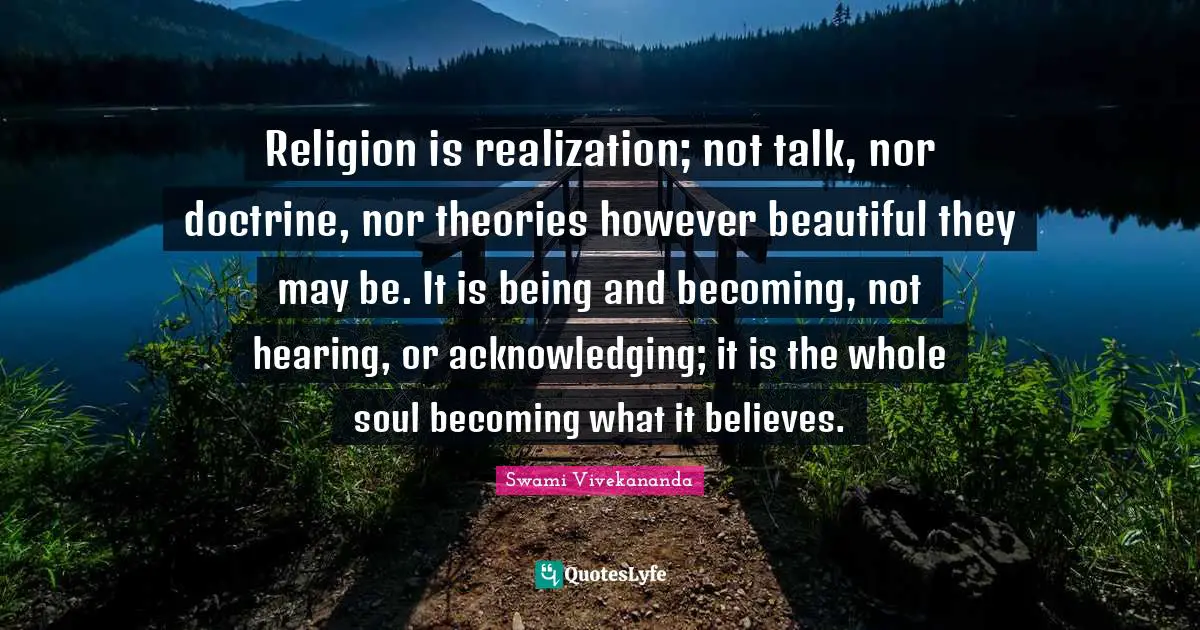 Religion is realization; not talk, nor doctrine, nor theories however beautiful they may be. It is being and becoming, not hearing, or acknowledging; it is the whole soul becoming what it believes.