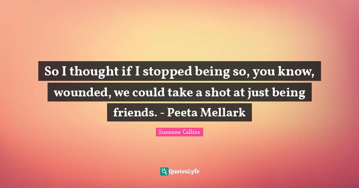 So I thought if I stopped being so, you know, wounded, we could take a shot at just being friends. - Peeta Mellark