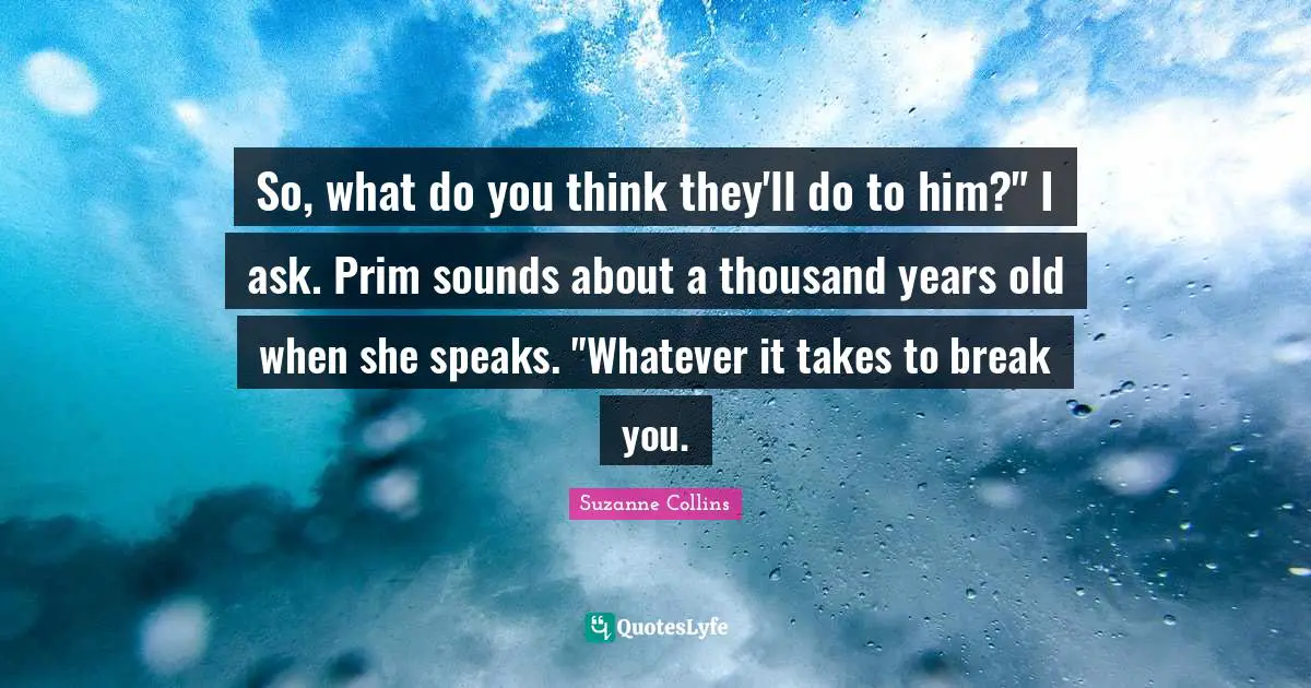 So, what do you think they'll do to him?" I ask. Prim sounds about a thousand years old when she speaks. "Whatever it takes to break you.