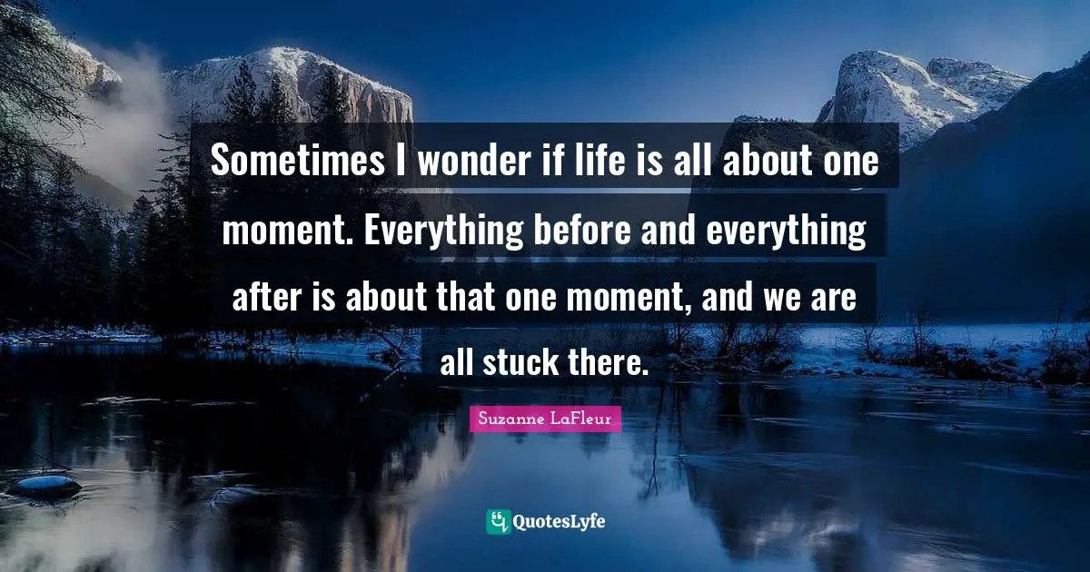 Sometimes I wonder if life is all about one moment. Everything before and everything after is about that one moment, and we are all stuck there.