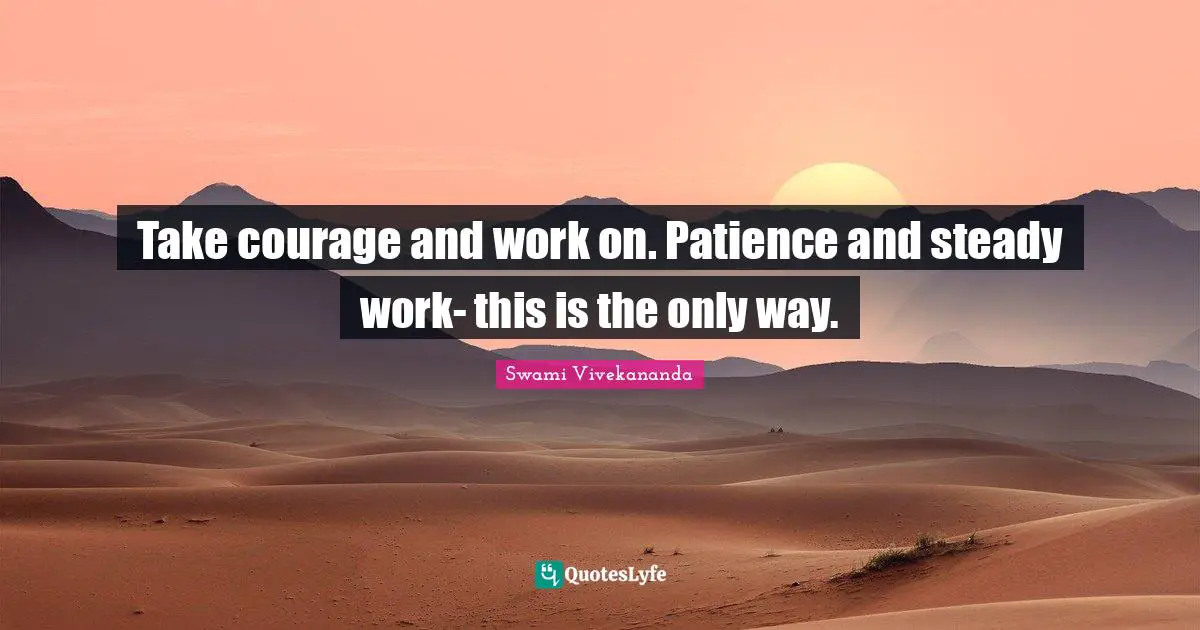 Take courage and work on. Patience and steady work- this is the only way.