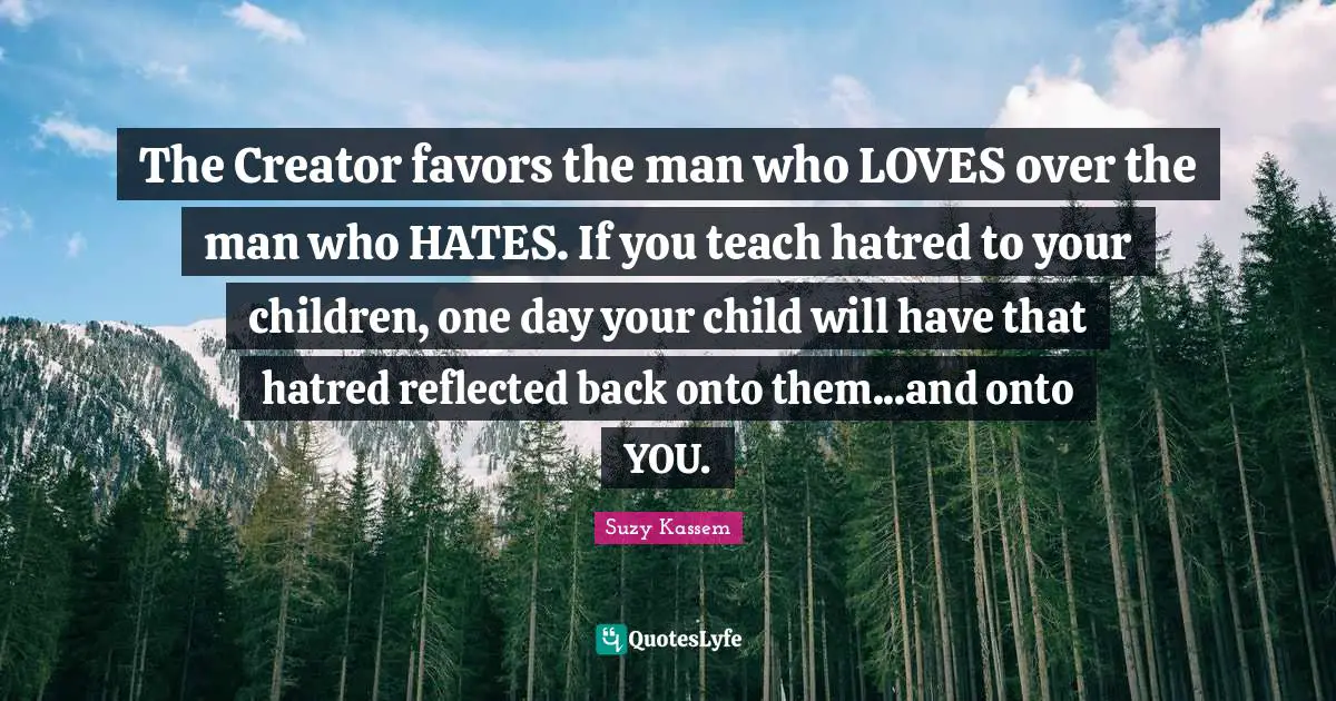 The Creator favors the man who LOVES over the man who HATES. If you teach hatred to your children, one day your child will have that hatred reflected back onto them...and onto YOU.