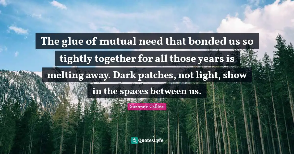 The glue of mutual need that bonded us so tightly together for all those years is melting away. Dark patches, not light, show in the spaces between us.