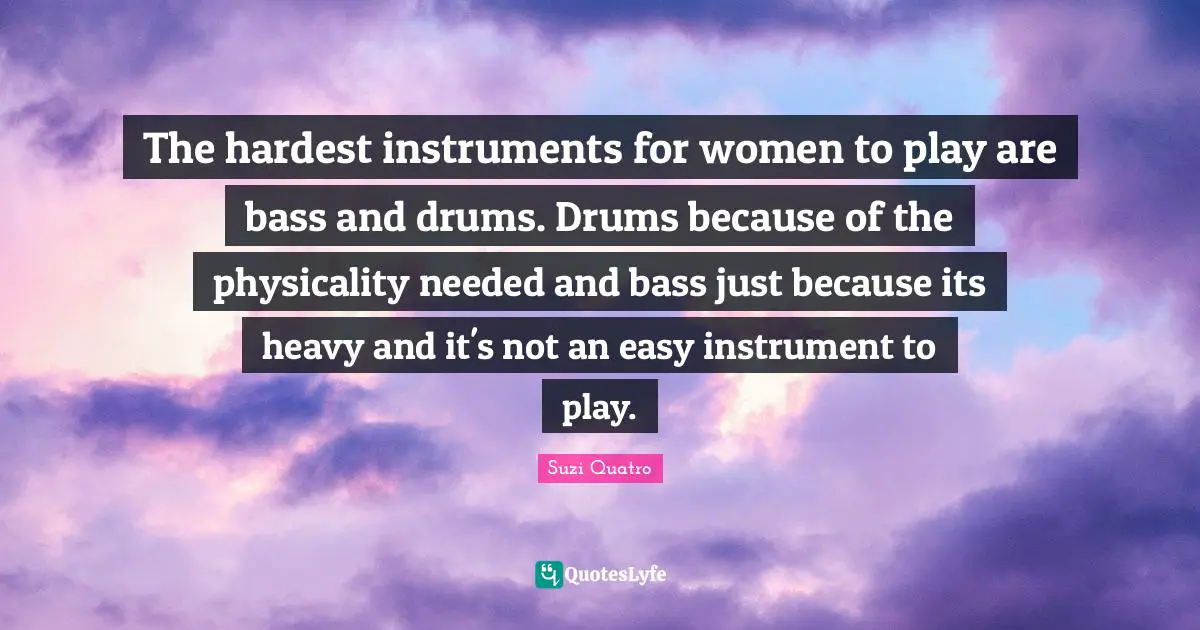 The hardest instruments for women to play are bass and drums. Drums because of the physicality needed and bass just because its heavy and it's not an easy instrument to play.