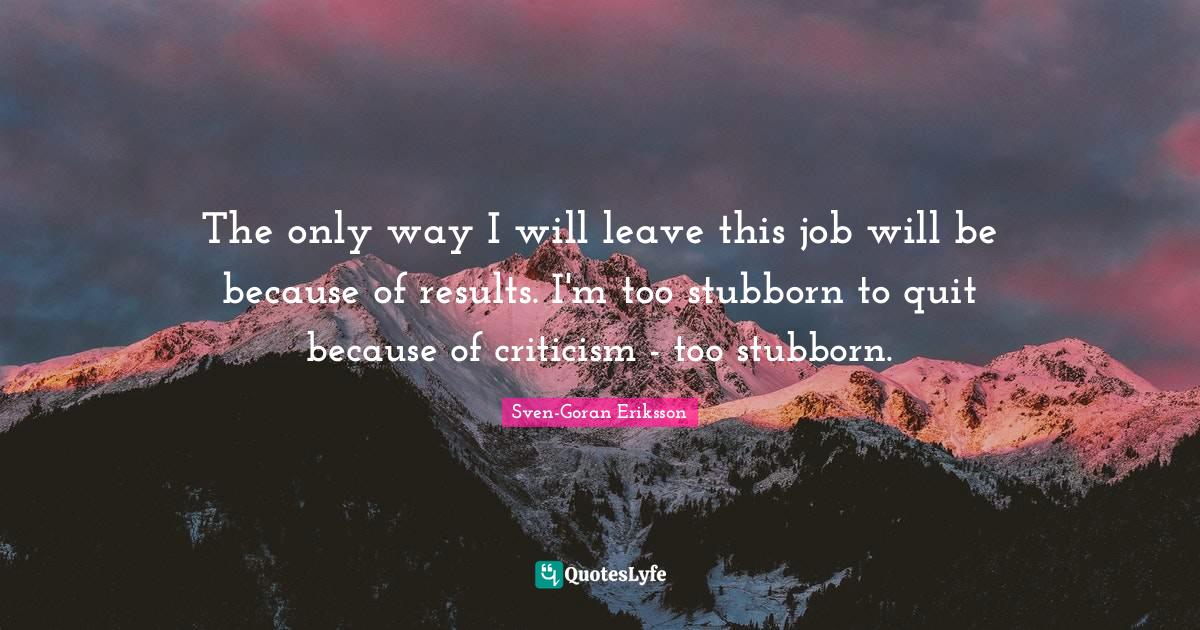 Stubborn Quotes: "The only way I will leave this job will be because of results. I'm too stubborn to quit because of criticism - too stubborn."