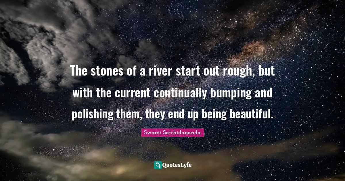 The stones of a river start out rough, but with the current continually bumping and polishing them, they end up being beautiful.
