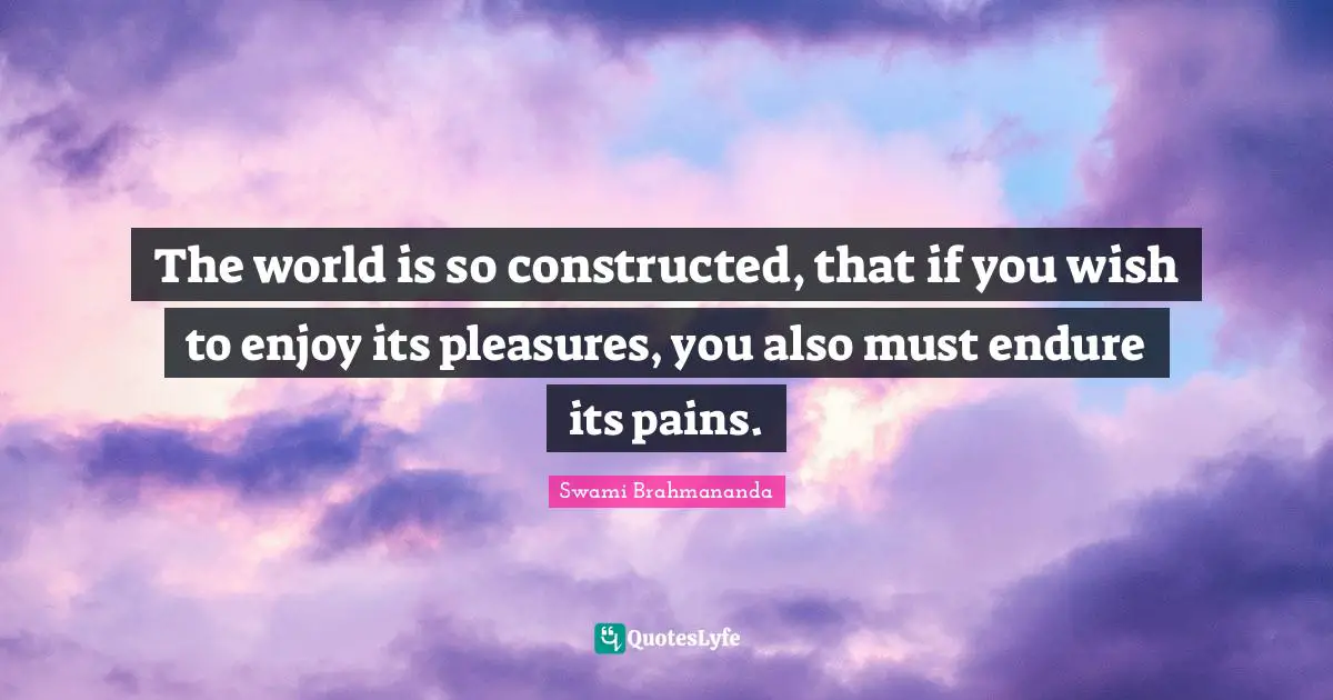 The world is so constructed, that if you wish to enjoy its pleasures, you also must endure its pains.