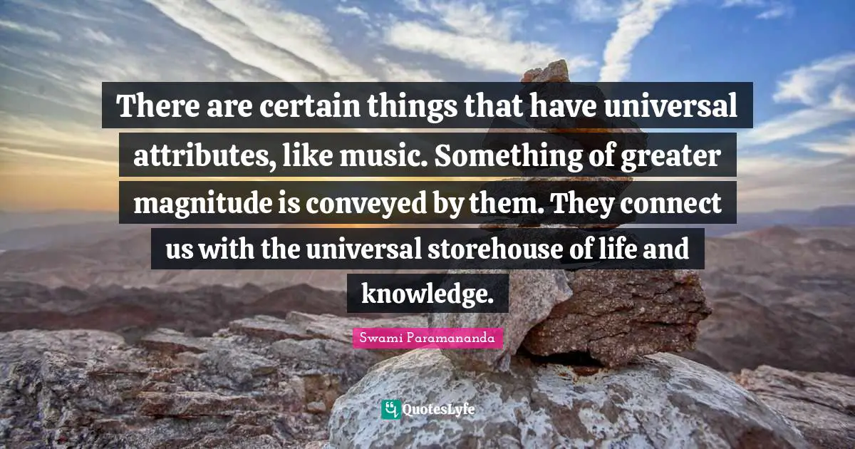There are certain things that have universal attributes, like music. Something of greater magnitude is conveyed by them. They connect us with the universal storehouse of life and knowledge.
