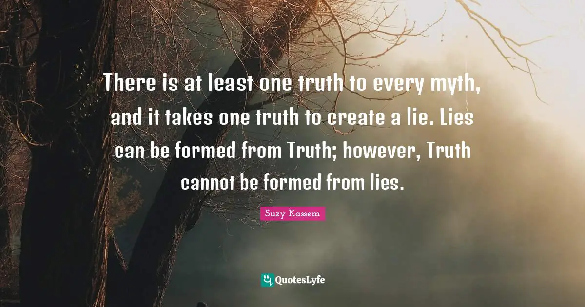 There is at least one truth to every myth, and it takes one truth to create a lie. Lies can be formed from Truth; however, Truth cannot be formed from lies.