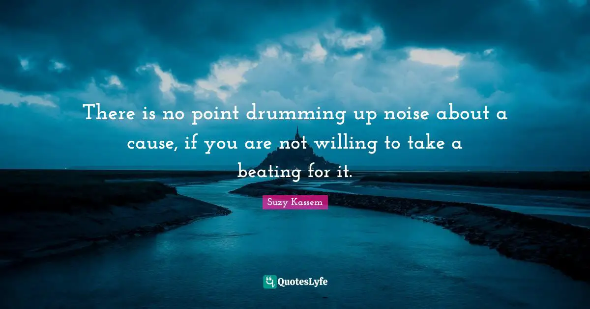 There is no point drumming up noise about a cause, if you are not willing to take a beating for it.